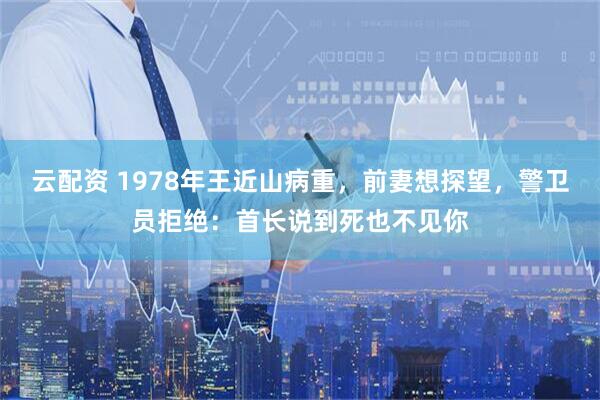 云配资 1978年王近山病重，前妻想探望，警卫员拒绝：首长说到死也不见你