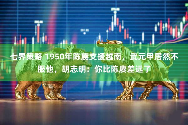 七界策略 1950年陈赓支援越南，武元甲居然不服他，胡志明：你比陈赓差远了