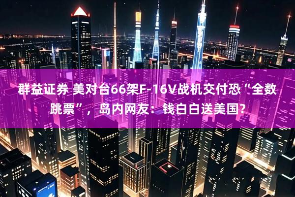 群益证券 美对台66架F-16V战机交付恐“全数跳票”，岛内网友：钱白白送美国？