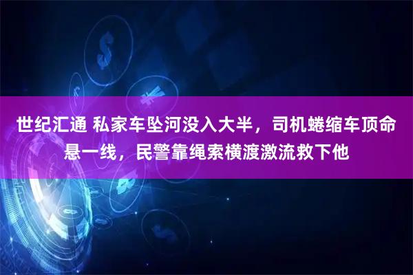 世纪汇通 私家车坠河没入大半，司机蜷缩车顶命悬一线，民警靠绳索横渡激流救下他