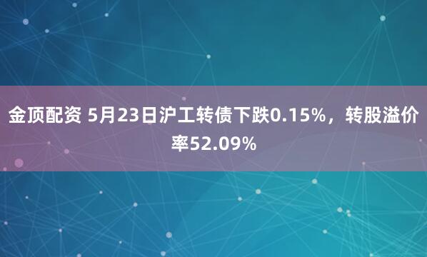 金顶配资 5月23日沪工转债下跌0.15%，转股溢价率52.09%
