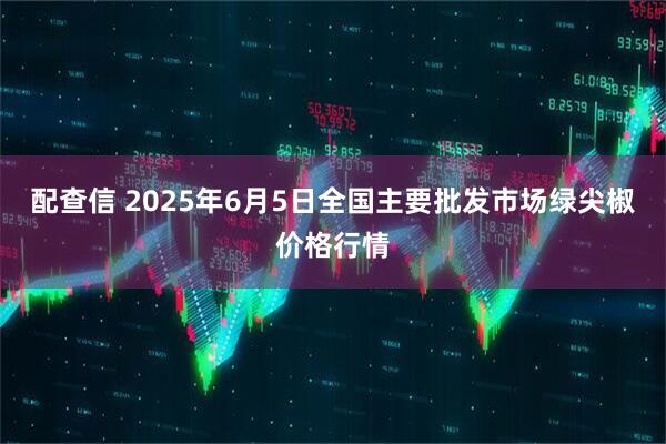 配查信 2025年6月5日全国主要批发市场绿尖椒价格行情