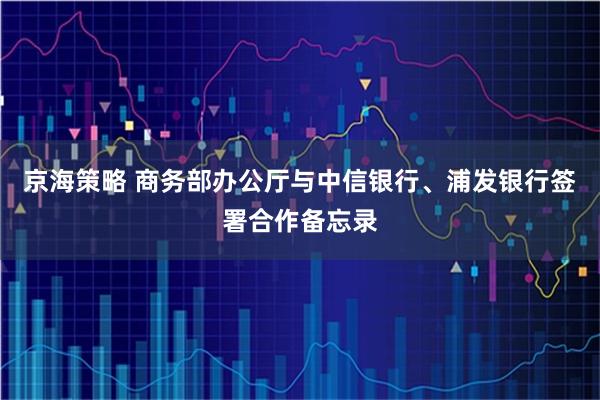 京海策略 商务部办公厅与中信银行、浦发银行签署合作备忘录