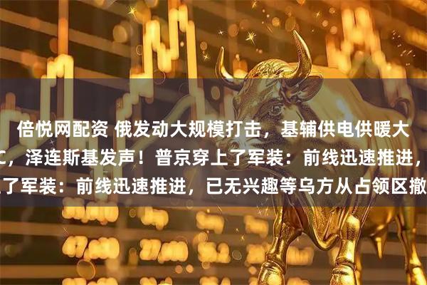 倍悦网配资 俄发动大规模打击，基辅供电供暖大范围中断，当地只有0℃，泽连斯基发声！普京穿上了军装：前线迅速推进，已无兴趣等乌方从占领区撤出