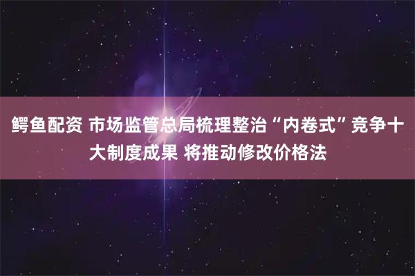 鳄鱼配资 市场监管总局梳理整治“内卷式”竞争十大制度成果 将推动修改价格法