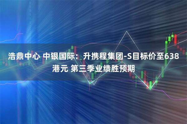 浩鼎中心 中银国际：升携程集团-S目标价至638港元 第三季业绩胜预期