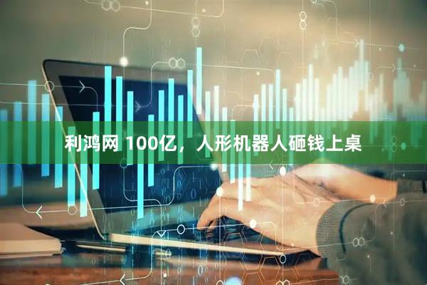利鸿网 100亿，人形机器人砸钱上桌