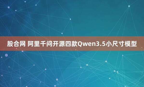 股合网 阿里千问开源四款Qwen3.5小尺寸模型