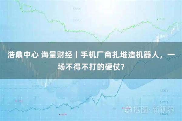 浩鼎中心 海量财经丨手机厂商扎堆造机器人，一场不得不打的硬仗？