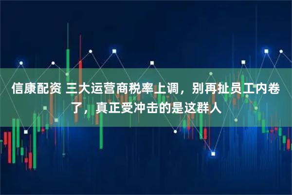 信康配资 三大运营商税率上调，别再扯员工内卷了，真正受冲击的是这群人