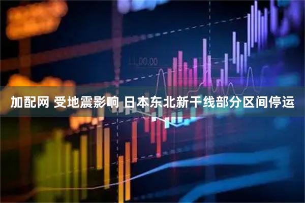 加配网 受地震影响 日本东北新干线部分区间停运