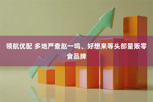 领航优配 多地严查赵一鸣、好想来等头部量贩零食品牌
